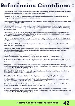 A Nova Ciência Para Perder Peso
Referências Científicas :
1 Lammert, O. et al. (2000). Effects of isoenergetic overfeeding of either carbohydrate or fat in
young men. British Journal of Nutrition (2000), 84, 233±245
2 Horton, TJ, et al. (1995). Fat and carbohydrate overfeeding in humans: different effects on
energy storage. Am J Clin Nutr. 1995 Jul;62(1):19-29.
3 Kennedy ET et al. (2001). Popular diets: correlation to health, nutrition, and obesity. J Am Diet
Assoc. 2001 Apr;101(4):411-20.
4 Stern L et al. (2004). The effects of low-carbohydrate versus conventional weight loss diets
in severely obese adults: one-year follow-up of a randomized trial. Ann Intern Med. 2004 May
18; 140(10):778-85.
5 Brinkworth GD, et al. (2009). Long-term effects of a very-low-carbohydrate weight loss diet
compared with an isocaloric low-fat diet after 12 mo. Am J Clin Nutr. 2009 Jul;90(1):23-32. doi:
10.3945/ajcn.2008.27326. Epub 2009 May 13.
6 Golay A, et al. (1996). Similar weight loss with low or high carbohydrate diets. Am J Clin Nutr.
63:174-8.
7 Grey N, Kipnis DM. Effect of diet composition on the hyperinsulinemia of obesity. N Engl J
Med. 1971 Oct 7;285(15):827-31.
8 Naude, C. et al. (2014). Low Carbohydrate versus Isoenergetic Balanced Diets for Reducing
Weight and Cardiovascular Risk: A Systematic Review and Meta-Analysis. PLOS One. DOI:
10.1371/journal.pone.0100652
9 Dieting Does Not Work, UCLA Researchers Report.
http://newsroom.ucla.edu/releases/Dieting-Does-Not-Work-UCLAResearchers-7832
10 Medicare’s Search for Effective Obesity Treatments - Diets Are Not the Answer. Mann, et al.
(2007).
11 Stephan J. Guyenet and Michael W. Schwartz (2012). Regulation of Food Intake, Energy
Balance, and Body Fat Mass: Implications for the Pathogenesis and Treatment of Obesity. J Clin
Endocrinol Metab. 2012 Mar; 97(3): 745–755.
12 Berthoud, H. et al. (2011). Food reward, hyperphagia, and obesity. Am J Physiol Regul Integr
Comp Physiol. 2011 Jun; 300(6): R1266–R1277.
13 Food Reward: a Dominant Factor in Obesity. From neurobioligist Stephan Guyenet.
14 Balk, J. (2013). Dopamine signaling in food addiction: role of dopamine D2 receptors. BMB
Rep. 2013 Nov; 46(11): 519–526. doi: 10.5483/BMBRep.2013.46.11.207
15 Pandit R. et al. (2012). Dietary factors affect food reward and motivation to eat. Obes Facts.
2012;5(2):221-42. doi: 10.1159/000338073. Epub 2012 Apr 20.
16 Stephan J. Guyenet and Michael W. Schwartz (2012). Regulation of Food Intake, Energy
Balance, and Body Fat Mass: Implications for the Pathogenesis and Treatment of Obesity. J Clin
Endocrinol Metab. 2012 Mar; 97(3): 745–755.
42
 