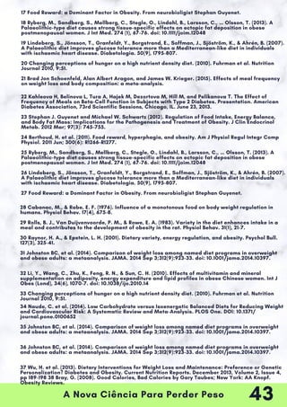 A Nova Ciência Para Perder Peso
28 Cabanac, M., & Rabe, E. F. (1976). Influence of a monotonous food on body weight regulation in
humans. Physiol Behav. 17(4), 675-8.
29 Rolls, B. J., Van Duijvenvoorde, P. M., & Rowe, E. A. (1983). Variety in the diet enhances intake in a
meal and contributes to the development of obesity in the rat. Physiol Behav. 31(1), 21-7.
30 Raynor, H. A., & Epstein, L. H. (2001). Dietary variety, energy regulation, and obesity. Psychol Bull.
127(3), 325-41.
31 Johnston BC, et al. (2014). Comparison of weight loss among named diet programs in overweight
and obese adults: a metaanalysis. JAMA. 2014 Sep 3;312(9):923-33. doi: 10.1001/jama.2014.10397.
32 Li, Y., Wang, C., Zhu, K., Feng, R. N., & Sun, C. H. (2010). Effects of multivitamin and mineral
supplementation on adiposity, energy expenditure and lipid profiles in obese Chinese women. Int J
Obes (Lond), 34(6), 1070-7. doi: 10.1038/ijo.2010.14
33 Changing perceptions of hunger on a high nutrient density diet. (2010). Fuhrman et al. Nutrition
Journal 2010, 9:51.
43
22 Kahleova H, Belinova L, Tura A, Hajek M, Dezortova M, Hill M, and Pelikanova T. The Effect of
Frequency of Meals on Beta-Cell Function in Subjects with Type 2 Diabetes. Presentation. American
Diabetes Association, 73rd Scientific Sessions, Chicago, IL. June 23, 2013.
23 Stephan J. Guyenet and Michael W. Schwartz (2012). Regulation of Food Intake, Energy Balance,
and Body Fat Mass: Implications for the Pathogenesis and Treatment of Obesity. J Clin Endocrinol
Metab. 2012 Mar; 97(3): 745–755.
24 Berthoud, H. et al. (2011). Food reward, hyperphagia, and obesity. Am J Physiol Regul Integr Comp
Physiol. 2011 Jun; 300(6): R1266–R1277.
25 Ryberg, M., Sandberg, S., Mellberg, C., Stegle, O., Lindahl, B., Larsson, C., … Olsson, T. (2013). A
Palaeolithic-type diet causes strong tissue-specific effects on ectopic fat deposition in obese
postmenopausal women. J Int Med. 274 (1), 67–76. doi: 10.1111/joim.12048
26 Lindeberg, S., Jönsson, T., Granfeldt, Y., Borgstrand, E., Soffman, J., Sjöström, K., & Ahrén, B. (2007).
A Palaeolithic diet improves glucose tolerance more than a Mediterranean-like diet in individuals
with ischaemic heart disease. Diabetologia. 50(9), 1795-807.
27 Food Reward: a Dominant Factor in Obesity. From neurobioligist Stephan Guyenet.
17 Food Reward: a Dominant Factor in Obesity. From neurobioligist Stephan Guyenet.
18 Ryberg, M., Sandberg, S., Mellberg, C., Stegle, O., Lindahl, B., Larsson, C., … Olsson, T. (2013). A
Palaeolithic-type diet causes strong tissue-specific effects on ectopic fat deposition in obese
postmenopausal women. J Int Med. 274 (1), 67–76. doi: 10.1111/joim.12048
19 Lindeberg, S., Jönsson, T., Granfeldt, Y., Borgstrand, E., Soffman, J., Sjöström, K., & Ahrén, B. (2007).
A Palaeolithic diet improves glucose tolerance more than a Mediterranean-like diet in individuals
with ischaemic heart disease. Diabetologia. 50(9), 1795-807.
20 Changing perceptions of hunger on a high nutrient density diet. (2010). Fuhrman et al. Nutrition
Journal 2010, 9:51.
21 Brad Jon Schoenfeld, Alan Albert Aragon, and James W. Krieger. (2015). Effects of meal frequency
on weight loss and body composition: a meta-analysis.
34 Naude, C. et al. (2014). Low Carbohydrate versus Isoenergetic Balanced Diets for Reducing Weight
and Cardiovascular Risk: A Systematic Review and Meta-Analysis. PLOS One. DOI: 10.1371/
journal.pone.0100652
35 Johnston BC, et al. (2014). Comparison of weight loss among named diet programs in overweight
and obese adults: a metaanalysis. JAMA. 2014 Sep 3;312(9):923-33. doi: 10.1001/jama.2014.10397.
36 Johnston BC, et al. (2014). Comparison of weight loss among named diet programs in overweight
and obese adults: a metaanalysis. JAMA. 2014 Sep 3;312(9):923-33. doi: 10.1001/jama.2014.10397.
37 Wu, H. et al. (2013). Dietary Interventions for Weight Loss and Maintenance: Preference or Genetic
Personalization? Diabetes and Obesity. Current Nutrition Reports. December 2013, Volume 2, Issue 4,
pp 189-198 38 Bray, G. (2008). Good Calories, Bad Calories by Gary Taubes; New York: AA Knopf.
Obesity Reviews.
 