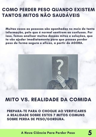 A Nova Ciência Para Perder Peso
Muitas vezes as pessoas são apanhadas no meio de tanta
informação, pelo que é normal sentirem-se confusas. Por
isso, fomos analisar muitos desses mitos e soluções, que
te vão ajudar imediatamente para que possas perder
peso de forma segura e eficaz, a partir de AGORA.
COMO PERDER PESO QUANDO EXISTEM
TANTOS MITOS NÃO SAUDÁVEIS
MITO VS. REALIDADE DA COMIDA
PREPARA-TE PARA O CHOQUE AO VERIFICARES
A REALIDADE SOBRE ESTES 7 MITOS COMUNS
SOBRE PERDA DE PESO/GORDURA.
5
 