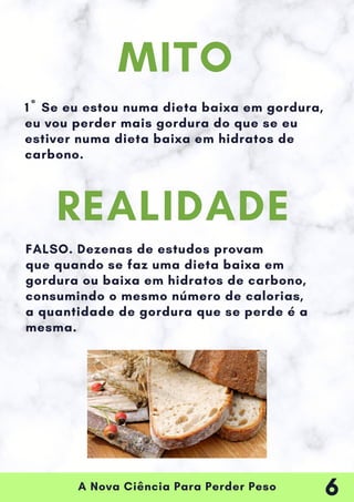 A Nova Ciência Para Perder Peso
1º Se eu estou numa dieta baixa em gordura,
eu vou perder mais gordura do que se eu
estiver numa dieta baixa em hidratos de
carbono.
FALSO. Dezenas de estudos provam
que quando se faz uma dieta baixa em
gordura ou baixa em hidratos de carbono,
consumindo o mesmo número de calorias,
a quantidade de gordura que se perde é a
mesma.
MITO
REALIDADE
6
 