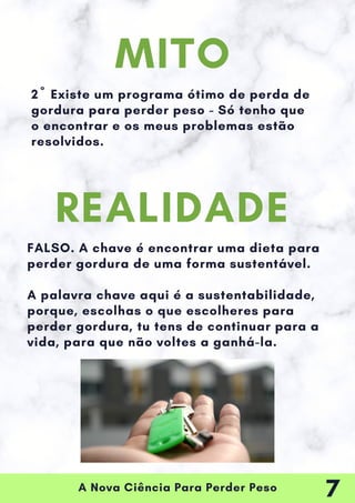 A Nova Ciência Para Perder Peso
2º Existe um programa ótimo de perda de
gordura para perder peso - Só tenho que
o encontrar e os meus problemas estão
resolvidos.
FALSO. A chave é encontrar uma dieta para
perder gordura de uma forma sustentável.
A palavra chave aqui é a sustentabilidade,
porque, escolhas o que escolheres para
perder gordura, tu tens de continuar para a
vida, para que não voltes a ganhá-la.
MITO
REALIDADE
7
 