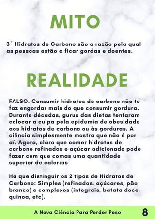 A Nova Ciência Para Perder Peso
3º Hidratos de Carbono são a razão pela qual
as pessoas estão a ficar gordas e doentes.
FALSO. Consumir hidratos de carbono não te
faz engordar mais do que consumir gordura.
Durante décadas, gurus das dietas tentaram
colocar a culpa pela epidemia de obesidade
aos hidratos de carbono ou às gorduras. A
ciência simplesmente mostra que não é por
aí. Agora, claro que comer hidratos de
carbono refinados e açúcar adicionado pode
fazer com que comas uma quantidade
superior de calorias
Há que distinguir os 2 tipos de Hidratos de
Carbono: Simples (refinados, açúcares, pão
branco) e complexos (integrais, batata doce,
quinoa, etc).
MITO
REALIDADE
8
 