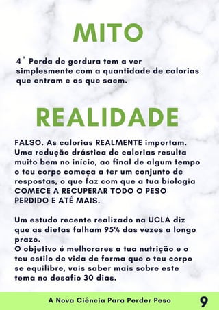 A Nova Ciência Para Perder Peso
4º Perda de gordura tem a ver
simplesmente com a quantidade de calorias
que entram e as que saem.
FALSO. As calorias REALMENTE importam.
Uma redução drástica de calorias resulta
muito bem no início, ao final de algum tempo
o teu corpo começa a ter um conjunto de
respostas, o que faz com que a tua biologia
COMECE A RECUPERAR TODO O PESO
PERDIDO E ATÉ MAIS.
Um estudo recente realizado na UCLA diz
que as dietas falham 95% das vezes a longo
prazo.
O objetivo é melhorares a tua nutrição e o
teu estilo de vida de forma que o teu corpo
se equilibre, vais saber mais sobre este
tema no desafio 30 dias.
MITO
REALIDADE
9
 