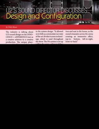 mobile production monthly 13
by Debi Moen
The industry is talking about
U2’s sound design on the iNNO-
CENCE + eXPERIENCE tour as
a creative solution to a creative
production. The unique place-
ment of the PA system through-
out the arena, and the unusual
location of the FOH mix posi-
tion, are bringing about a buzz.
Joe O’Herlihy, U2‘s Sound Di-
rector/ FOH Mix Engineer, de-
scribes the sound design concept
and configuration as supplied by
Clair Global, worldwide sound
provider for the band since the
early 1980s.
O’Herlihy approached Clair in
October 2014 with his sound
design concept to accommodate
the production’s three stages: the
main stage, runway stage and the
round E stage.
The sound design would include
the new Clair Next-Generation
Vertical Array Loudspeaker Sys-
tem called the Cohesion CO-
12TM. Though manufacturing
wasn’t set to start until early
summer 2015, they fast forward-
ed the production to meet the
band’s needs.
The high trim height for the PA
system - at 52 feet - also factored
U2’s Sound Director Discusses
Design and Configuration
in the system design. “It allowed
ustofullyaccommodateourstate
of the art divider/screen technol-
ogy, which is used throughout
the show. The PA system is set up
within the arena ceiling to follow
the curvature lines of the hockey
dasher boards in most arenas,
using a stereo image across 12
x Vertical Speaker Arrays of 12
Cohesion CO-12TM deep equi-
distant from one another, and
complemented by eight hangs of
3 x Clair Cohesion CP-218TM
Subs using the cardioid method
for bass energy steering into the
arena.”
The PA system also uses the Co-
hesion CO-8TM speaker system
technology. There are 56 speak-
ers distributed overhead as a
down fill and center fill system
above the front of the main stage,
the runway stage, and E stage.
They also use the CO-8s as front
fill following the same line of the
various stages at stage level to
maximize audio quality on arena
floors.
“The Clair Cohesion system pro-
vides reference quality accuracy
and clarity... with an abundance
of headroom to spare. The total
arena coverage is seamless and
perfectly equal to every loca-
tion and seat in the house, as the
sound emanates across the arena
creating an immersive effect,
top-to- bottom, left-to-right,
front-to-back.”
Because the PA system supplies
a “totally omnipresent” sound,
O’Herlihy says, “you can realisti-
cally put the FOH mix position
anywhere in the venue.”
So for this tour, the FOH mix po-
sition is set up in the seats with
the audience. “They are the peo-
ple you spend your entire career
trying to reach with that perfect
audio, so it’s brilliant to be up
there with them sharing our tru-
ly innovative PA System sound.”
O’Herlihy has been specifying
Digico consoles for U2 over the
past 10 years, choosing six Digi-
Co SD7s for this tour.
“We’re using all the available
processing power - we are run-
ning at 96k. I don’t use any Wave
grid plug-ins. While all of the
onboard dynamic processing
on the SD7 is perfectly current,
I prefer the real deal, lots of old
‘vintage’ processing.”
www.clairglobal.com
 