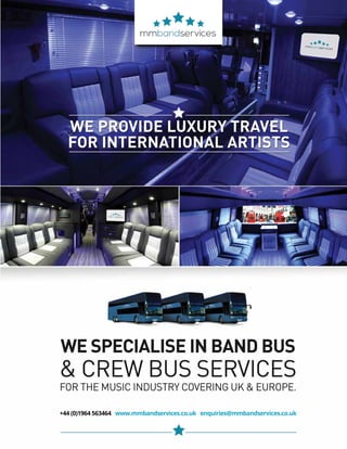 mobile production monthly 15
WE PROVIDE LUXURY TRAVEL
FOR INTERNATIONAL ARTISTS
+44 (0)1964 563464 www.mmbandservices.co.uk enquiries@mmbandservices.co.uk
WE SPECIALISE IN BAND BUS
& CREW BUS SERVICES
FOR THE MUSIC INDUSTRY COVERING UK & EUROPE.
 
