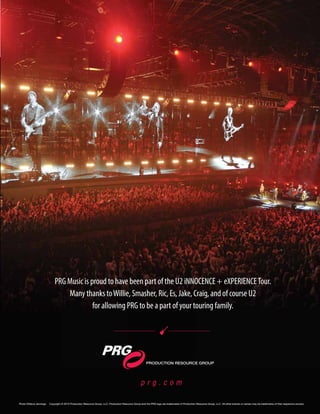 mobile production monthly 19
p r g . c o m
PRODUCTION RESOURCE GROUP
Photo ©Steve Jennings. Copyright © 2015 Production Resource Group, LLC. Production Resource Group and the PRG logo are trademarks of Production Resource Group, LLC. All other brands or names may be trademarks of their respective owners.
PRG Music is proud to have been part of the U2 iNNOCENCE + eXPERIENCETour.
Many thanks toWillie, Smasher, Ric, Es, Jake, Craig, and of course U2
for allowing PRG to be a part of your touring family.
 