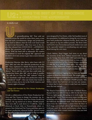 mobile production monthly 23
U2’s groundbreaking 360˚ Tour sold out
stadiums across the world for some three years; a tour
that had such a revolutionary design and production,
it was hard to fathom what the Irish rock band would
do next to top themselves. After four years in the stu-
dio, they released their iNNOCENCE + eXPERIENCE
album that presented itself onto every Apple user’s
device. With the band still in rehearsals, the creative
team behind U2 took the original 360˚ approach and
decided to fit it into arenas to give fans a more intimate
experience.
Production Director, Jake Berry, who’s been with U2
since 2002 and who also directed production on the
360˚ Tour, explained to Mobile Production Monthly,
“the band wanted to find a show that involved the au-
dience.” Berry said the only way they could make the
production better after 360˚ was to make it smaller.
He calls the i+e Tour the “360˚ indoors”. Only by
U2 standards could their new production setup be
considered “small”—they use twenty-four trucks to
move it from city to city in the North America and
twenty-eight in Europe!
Mega-Lift Provided by Five Points Production
and Tait Towers
It took a collaboration of Five Points Production Ser-
vices and Tait Towers to design the monster rig. Ac-
cording to John Fletcher from Five Points Production
Services, the rig started out at about 190,000 pounds.
They were able to scale down to 171,000 lbs. while in
rehearsals at Rock Lititz in Pennsylvania where co-
owners Clair Global and Tait Towers each have space in
the giant production rehearsal facility. Special trusses
for the cable bridges had to be made for the tour which
U2:
by Shelby Cude
TAKING THE BEST OF THE iNNOCENCE
+ CREATING THE eXPERIENCE
were designed by Five Points, while Tait handled most of
the automation. In additional to being the very first pur-
pose built production rehearsal facility, Rock Lititz has
the capacity to rig one-million pounds. The Rock Lititz
staff (led by Gary Ferenchak and Sarah Zeitler) were said
to be especially helpful in coordinating any and every
detail during the crew stays.
Chuck Melton, Head Rigger, had more to say about
the enormity of the show. Melton toured with U2 dur-
ing the Vertigo Tour from 2005-2007 and noted the i+e
Tour is one of the largest productions on tour, ever, with
170 motors provided by Five Points, lifting a whopping
171,000 lbs. in a 200ft-by-100ft space. The video wall,
known as the “billboard” weights 45,000 lbs., and the
surround sound PA system weights another 20,000 lbs.
Melton said a normal rigging day for him and his team
consists of about five hours of work. The weight capacity
has been the biggest challenge for him and his crew since
most venues can only withstand 130,000 pounds. Still,
Melton noted, they have not yet run into any instanc-
es where they’ve had to omit or scale back any features
since the tour started.
The Head of Automation for the tour is Raffaele Buono.
Buono’s first tour with U2 was in 2001 for the Elevation
Tour as a lighting guy, also going on to work on the Ver-
tigo and 360˚ Tours. There are seven major moving parts
including a set of stairs that ascend for Bono to walk into
the billboard, the billboard itself, a lift that lowers Bono
down from the video screen, a piano from the floor of
the b-stage, and multiple subway light fixtures that seem
irrelevant until the encore performance when they’re
raised to form white crosses every which way you look
at the stage.
 