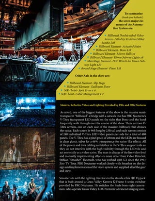 24 mobile production monthly
To summarize
(thank you Raffaele!)
the seven major ele-
ments of the Automa-
tion System are:
Billboard Double sided Video
Screen- Lifted by 8x 6Ton Liftket
Jumbo Lift
Billboard Element- Actuated Stairs
Billboard Element- Bono Lift
Billboard Element- Mirror Balls x4
Billboard Element- Flown Subway Lights x8
MainStage Element- PDL Winch for Flown Sub-
way Light x20
Round Stage Element- Piano Lift
Other Axis in the show are:
Billboard Element- Slip Stage
Billboard Element- Guillotine Door
NAV hoist- Spot Truss x 6
NAV hoist- Cable Management x 2
Modern, Reflective Video and Lighting Provided by PRG and PRG Nocturne
As noted, one of the biggest features of the show is the massive semi-
transparent “billboard” a bridge with a catwalk that has PRG Nocturne’s
V-Thru transparent LED panels on the sides that Bono and the band
frequently walk through over the course of the show. There are two V-
Thru screens, one on each side of the massive, billboard that divides
the space. Each screen is 96ft long by 23ft tall and each screen consists
of 240 individual V-Thru LED video panels per side for a total of 480
panels. The V-Thru has a pixel pitch of 28mm and the LEDs are housed
in clear plastic tubes for a 66% transparency for scrim-like effects. All
of the power and data cabling are hidden in the V-Thru support rails so
they do not interfere with the high visibility through the LED tile and
act essentially as a video scrim. The man in charge of the live video feed
and manually implementing effects is none other than Video Director,
Stefaan “Smasher” Desmedt, who has worked with U2 since the 1993
Zoo TV Tour. PRG Nocturne worked closely with Smasher on the de-
sign and implementation of the video system and supplied all of the gear
and crew.
Smasher sits with the lighting directors in the stands at his HD Flypack
that is built around a Grass Valley Karrera K-Frame S-series switcher
provided by PRG Nocturne. He switches the feeds from eight camera-
men, who operate Grass Valley LDX Premiere advanced imaging cam-
 