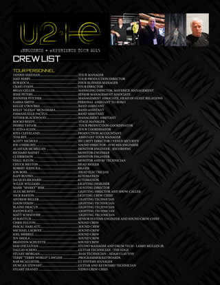 30 mobile production monthly
Crew List
TOUR PERSONNEL
DENNIS SHEEHAN....................................................TOUR MANAGER
JAKE BERRY.................................................................TOUR PRODUCTION DIRECTOR
BOB KOCH..................................................................TOUR BUISNESS MANAGER
CRAIG EVANS............................................................TOUR DIRECTOR
BRIAN CELLER...........................................................MANAGING DIRECTOR, MAVERICK MANAGEMENT
JESSE PETERS..............................................................SENIOR MANAGEMENT ASSOCIATE
JENNIFER PITCHER..................................................MANAGEMENT ASSOCIATE, HEAD OF GUEST RELATIONS
EABHA SMITH ..........................................................PERSONAL ASSISTANT TO BONO
KELLIE O’ROURKE....................................................BAND ASSISTANT
KELLY “ALEXIA” MCNAMARA...............................BAND ASSISTANT
EMMANUELLE PACTUS..........................................BAND ASSISTANT
ESTHER BLACKWOOD............................................MANAGMENT ASSISTANT
ROCKO REEDY............................................................STAGE MANAGER
DEBBIE TAYLOR.........................................................TOUR PRODUCTION COORDINATOR
JUSTINA KLEIN..........................................................TOUR COORDINATOR
JOYA CLEVELAND....................................................PRODUCTION ACCOUNTANT
TOM RYE......................................................................ASSISTANT TOUR MANAGER
SCOTT NICHOLS ..................................................... SECURITY DIRECTOR / VENUE SECURITY
JOE O’HERLIHY......................................................... SOUND DIRECTOR - FOH MIX ENGINEER
ALASTAIR MCMILLAN ...........................................MONITOR ENGINEER - RECORDING
RICHARD RAINEY ...................................................MONITOR ENGINEER
CJ EIRIKSSON ............................................................MONITOR ENGINEER
NIALL SLEVIN ...........................................................MONITOR AND RF TECHNICIAN
CHUCK MELTON .....................................................HEAD RIGGER
ROBERT SLEPICKA...................................................RIGGER
JON BOSS......................................................................HEAD ELECTRICIAN
RAFF BUONO.............................................................AUTOMATION
JACQUES RICHARD ................................................AUTOMATION
WILLIE WILLIAMS ...................................................LIGHTING DESIGNER
MARK “SPARKY” RISK ............................................LIGHTING DIRECTOR
ALEX MURPHY...........................................................LIGHTING DIRECTOR AND SHOW CALLER
NICK BARTON ..........................................................LIGHTING CREW CHIEF
ANDREW BELLER .....................................................LIGHTING TECHNICIAN
JASON DIXON ............................................................LIGHTING TECHNICIAN
BLAINE DRACUP........................................................LIGHTING TECHNICIAN
HAYDN KATZ..............................................................LIGHTING TECHNICIAN
MATT SCHNEIDER .................................................. LIGHTING TECHNICIAN
JO RAVITCH ...............................................................SENIOR SYSTEMS ENGINEER AND SOUND CREW CHIEF
CHRIS FULTON..........................................................SOUND CREW
PASCAL HARLAUT.....................................................SOUND CREW
MICHAEL LACROIX .................................................SOUND CREW
JOEL MERRILL ...........................................................SOUND CREW
JEN SMOLA .................................................................SOUND CREW
BRANDON SCHUETTE ...........................................SOUND CREW
SAM O’SULLIVAN .....................................................STUDIO MANAGER AND DRUM TECH - LARRY MULLEN JR.
DALLAS SCHOO.........................................................GUITAR TECHNICIAN - THE EDGE
STUART MORGAN.....................................................BASS TECHNICIAN - ADAM CLAYTON
TERRY “TERRY WORLD” LAWLESS .....................PROGRAMMER/KEYBOARDS
RAB MCALLISTER.....................................................U2 SYSTEMS MANAGER
DUNCAN STEWART..................................................GUITAR AND KEYBOARD TECHNICIAN
STUART HEANEY .....................................................VIDEO CREW CHIEF
 