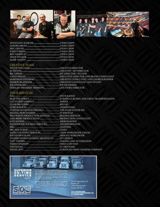 mobile production monthly 31
WOLFGANG SCHRAM ,,,,,,,,,,,,,,,,,,,,,,,,,,,,,,,,,,,,,,,,,,,,,,,,,VIDEO CREW
SANDRO BRUNI ,,,,,,,,,,,,,,,,,,,,,,,,,,,,,,,,,,,,,,,,,,,,,,,,,,,,,,,,,,,,,VIDEO CREW
ERIC GEIGER,,,,,,,,,,,,,,,,,,,,,,,,,,,,,,,,,,,,,,,,,,,,,,,,,,,,,,,,,,,,,,,,,,,VIDEO CREW
JOHN O’BRIEN,,,,,,,,,,,,,,,,,,,,,,,,,,,,,,,,,,,,,,,,,,,,,,,,,,,,,,,,,,,,,,,,VIDEO CREW
KES THORNLEY ,,,,,,,,,,,,,,,,,,,,,,,,,,,,,,,,,,,,,,,,,,,,,,,,,,,,,,,,,,,,,VIDEO CREW
DREW WELKER ,,,,,,,,,,,,,,,,,,,,,,,,,,,,,,,,,,,,,,,,,,,,,,,,,,,,,,,,,,,,,VIDEO CREW
MARK WOODY ,,,,,,,,,,,,,,,,,,,,,,,,,,,,,,,,,,,,,,,,,,,,,,,,,,,,,,,,,,,,,,VIDEO CREW
CREATIVE TEAM
WILLIE WILLIAMS,,,,,,,,,,,,,,,,,,,,,,,,,,,,,,,,,,,,,,,,,,,,,,,,,,,,,,,,,CREATIVE DIRECTOR
ES DEVLIN,,,,,,,,,,,,,,,,,,,,,,,,,,,,,,,,,,,,,,,,,,,,,,,,,,,,,,,,,,,,,,,,,,,,,,,,CREATIVE / SET DIRECTOR
RIC LIPSON......................................................................SET DIRECTOR / STUFISH
GAVIN FRIDAY................................................................EXECUTIVE DIRECTOR AND BRAND CONSULTANT
MORLEIGH STEINBERG ..............................................CREATIVE CONSULTANT AND CHOREOGRAPHER
SHARON BLANKSON....................................................CREATIVE CONSULTANT AND STYLIST
JOE O’HERLIHY .............................................................SOUND DESIGN
STEFAAN “SMASHER” DESMEDT..............................LIVE VIDEO DIRECTOR
TOUR SERVICES
AAA ...................................................................................TOUR RADIOS
BEAT THE STREET ........................................................EUROPEAN BUSING AND CREW TRANSPORTATION
CAT ENTERTAINMENT ...............................................POWER
CLAIR BROTHERS .........................................................SOUND
CUBE SERVICES..............................................................CREDENTIALS
CUSTOM AUDIO ELECTRONICS...............................THE EDGE GUITAR RIG
DIGITAL MERCENARIES .............................................IT SERVICES
FIVE POINTS PRODUCTION SERVICES..................RIGGING SERVICES
JAKE BERRY PRODUCTIONS .....................................PRODUCTION CONSULTANT
LIVE NATION...................................................................MERCHANDISE
NATIONWIDE TOURING SERVICES.........................TRANSPORTATION
PRG ....................................................................................LIGHTING
PRG NOCTURNE ...........................................................VIDEO
SATELLITE OFFICE SERVICES....................................CREW WORLDWIDE TRAVEL
SOUND MOVES INC. ....................................................FREIGHT WORLDWIDE
STUFISH ENTERTAINMENT ARCHITECTS ...........SET DESIGN
TAIT TOWERS.................................................................STAGING AND AUTOMATION
THIRD COMPANY ....................................................... VIDEO CONTENT
UPSTAGING ....................................................................US TRUCKING
YOUNG JETS ...................................................................EUROPEAN CREW CHARTER COMPANY
 