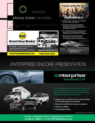 mobile production monthly 35
special event SOLUTIONS
P 847-304-4100 E info@braunevents.com A 22N029 Pepper rd - Unit #7, Lake Barrington, IL 60010
Power · Tenting · Trailers · Fencing www.BraunEvents.com
Free listing / 10 years of experience
Top-notch used event gear
Direct customer service / Unlimited ads svezina@eventgearbroker.com
EVENTGEARBROKER.COM 1-844-840-4327
JR Chlamon | V.P. of Sales
(877) 837-5387
JR@StarbaseJet.com
Ranked within the top 25 on-demand
private charter operations!
One of only 5% charter operators
worldwide to receive the Platinum
Rating from ARGUS International, Inc.
for quality and safety.
24/7/365 Operations with flight watch
support, full concierge services and
dedicated personal aviation managers!
Dedicated charter fleet spanning
all cabin sizes, with the newest
technology including on-board WiFi!
ENTERPRISE ENCORE PRESENTATION
Why search all over to find vehicles for your tour
when one call to Enterprise can serve all your
needs? With great cars and trucks at low rates,
choosing Enterprise is the right call.
n Single point of contact for ALL rental vehicles
in the United States and Canada
n More than 6,000 North American locations
n Delivery available
n Consolidated billing
©2015 Enterprise Rent-A-Car F03955 02/15
To make a reservation with our Entertainment Division,
call 800 411-RENT or e-mail: VIPTRAVEL@erac.com
 