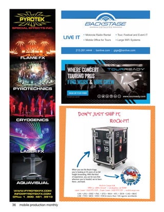 36 mobile production monthly
213.261.4444 | bsnlive.com | gigs@bsnlive.com
LIVE IT
Motorola Radio Rental
Mobile Office for Tours
Tour, Festival and Event IT
Large WiFi Systems
Rock-It Cargo USA
5438 W. 104th Street | Los Angeles, CA 90045
West Coast: 1.800.973.1529 | East Coast: 1.800.973.1727 | rockitcargo.com
LAX • J FK • ORD • PH L • SFO • M IA • ATL • DE N • LAS • M UC
LHR • TYO • MEX • SYD • YVR & more than 100 agents worldwide
When you see the Rock-It logo,
you’re looking at 35 years of no-fail
freight forwarding. With that kind
of experience, you can be sure that
wherever you’re headed, we’ve been
there...and back.
DON’T JUST SHIP IT,
ROCK-IT!
Pub: Mobile Production Monthly Job#: 656-4011 Ad Size: 5” x 5”
Dana Communications 609.466.9187
 