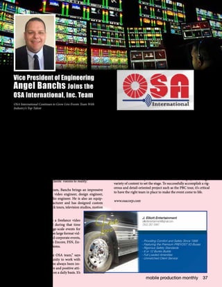 mobile production monthly 37
Vice President of Engineering
Angel Banchs Joins the
OSA International, Inc. Team
OSA International Continues to Grow Live Events Team With
Industry’s Top Talent
OSA International, Inc., one of the industry’s leading audio
visual solutions providers for live events and entertainment,
continues to build its live events team in 2015 with several new
specialized team members, including Vice President of Engi-
neering Angel Banchs who is well-known and respected in the
industry.
“Over the past four years, when OSA purchased Media Solu-
tions in 2011, our video and multimedia projects have sig-
nificantly grown in both volume and innovative capabilities,”
states OSA International’s CEO & Founder Mario Educate. “As
a result, we’ve brought on some of the best video talent for live
events and entertainment as well as increased our inventory
with the latest technology and LED to ensure we create an en-
vironment that brings our clients’ visions to reality.”
A recent addition to the team, Banchs brings an impressive
technical background as a video engineer, design engineer,
technical director, and audio engineer. He is also an equip-
ment designer and manufacturer and has designed custom
parts and assemblies for rock tours, television studios, motion
pictures and other events.
Most recently, Banchs was a freelance video
engineer for 15 years and during that time
worked on a variety of large-scale events for
OSA. His primary focus is on large format vid-
eo systems for broadcast and corporate events,
and he is certified on Barco Encore, FSN, En-
core 2 and Vista Spyder systems.
“I am excited to be on the OSA team,” says
Banchs. “I had the opportunity to work with
OSA over the years and have always been im-
pressed with the team’s drive and positive atti-
tude they bring to the table on a daily basis. It’s
important to me to work with professionals who keep cool under
pressure and maintain their professionalism to ensure the client’s
expectations are met and exceeded.”
“We maintain our reputation of delivering the highest-quality ser-
vice and solutions by employing top industry talent, such as Angel,
who have the same client-centric mindset and drive to continually
enhance the client and audience experience,” says Educate.
Currently, Banchs is touring with the OSA Premier Boxing Cham-
pions (PBC) team to support the epic arena, designed by Produc-
tion Designer Bruce Rodgers, owner of Tribe Design, which in-
cludes an 180,000-pound structure suspended above the ring and
encased in nearly 2,000 LED tiles owned by OSA. The arena itself
is also surrounded by numerous curved LED displays showing a
variety of content to set the stage. To successfully accomplish a rig-
orous and detail-oriented project such as the PBC tour, it’s critical
to have the right team in place to make the event come to life.
www.osacorp.com
- Providing Comfort and Safety Since 1999
- Featuring the Premium PREVOST X3 Buses
- Rigorous Safety Standards
- 6 or 12 Bunks Builds
- Full Loaded Amenities
- Unmatched Client Service
J. Elliott Entertainment
jelliottentertainment@gmail.com
(352) 267-0947
 