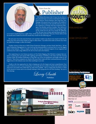 4 mobile production monthly
Our feature this issue is the U2 tour. For me, this is a
very personal issue as we lost an old friend and Hall of
Fame inductee, Dennis Sheehan, their long-time Tour
Manager who passed away in his sleep in the middle of
the tour. I met Dennis in the mid-80’s when he came to
our conference in Florida with their Production Man-
agers, Tim Buckley and Steve Iresdale. They told me of
a great new band from Ireland that was going to light
up the world and win all of our awards the following
year. We were nice to them and took them all with us
PUBLISHED BY
Anvil Productions, LLC
740 Cowan Street, Nashville, TN 37207
ph: 615.256.7006 •  f: 615.256.7004
mobileproductionpro.com
tourlinkconference.com
HOME OFFICE STAFF
Publisher: Larry Smith
larrysmith@tourguidemag.com
Director of Operations: Lori DeLancey
officemanager@mobileproductionpro.com
Editor: J.J. Janney
editor@mobileproductionpro.com
Billing/Accountant: Sharon Baldwin
accounting@mobileproductionpro.com
Writers: Shelby Cude & Debi Moen
Guest writer: Peter Ferguson
Cover photo by Shelby Cude
Layout / Design and Website Design:
Warehouse Multimedia
ph: 615.420.6153 • f: 866.929.9651
3050 Business Park Circle Suite 500
Goodlettsville, TN 37072
www.warehousemultimedia.com
FOLLOW US
Tour-Guide-Publications / Tour-Link-Conference
@mobileprodpro / @TourLinkConf
Larry Smith
mobileproductionpro.com
©2014 Anvil Productions, LLC. Nothing may be reproduced without writ-
ten permission of the publisher. The publisher reserves the right to edit
any and all editorial content included in this publication.The publisher has
made every attempt to insure accuracy and consistency of this publica-
tion. However, some listings & information may be incomplete due to a
lack of information provided by various companies listed. Please send any
inquiries to the attention of the publisher. All advertising appears at the
paid solicitation of the advertiser. Anvil Productions, LLC, can not be held
liable for any errors, omissions or inaccuracies appearing in this journal in
the form of editorials, listings or advertising.
Member of:
Publisher
Notes from the
as we went to South Beach for a night of fun. At the end of the award show that year, Dennis told me that
we would need a basket for all of the awards they would win the following year.
The next year, true to his word, the band, crew and their vendors won about every award we had for the
Joshua Tree Tour and we had a basket on stage to collect them. I can still see the smile on Dennis’ face when
we called him onstage to collect the basket.
Another veteran on this tour is Hall of Fame Production Manager and dear friend, Jake Berry. He has
taken Production Management to a new level and has demonstrated to everyone how to run the biggest
shows in the Industry. There is simply no one like him and his continued support of our magazine and
conference has made a huge difference for all of us here and in the Industry.
Also supporting our cover feature are pieces on Five Points Rigging, John Fletcher’s company that con-
tinues to quietly grow and expand; PRG Lighting with Mickey Curbishley at the helm and Clair Touring
Division under the brilliant leadership of Greg Hall, one of the true gentlemen and bright minds in our
Industry. These three companies are clearly at the top of their trades and their continued presence with the
biggest tours in the Industry says more than anything we can state.
Finally, as the time approaches for what is shaping up to be the largest and most comprehensive Tour
Link Conference in my 35 years of doing this, I encourage all of our readers to finalize their plans to attend
and secure your hotel room while there are still rooms available. This is a large hotel, but there is a limit
to the amount of rooms and we are already looking at other properties for over-flow booking. See you in
Palm Springs.
ADVERTISING INQUIRIES
For advertising inquiries:
LarrySmith@tourguidemag.com or
ph: 615-260-6699
Publisher
 