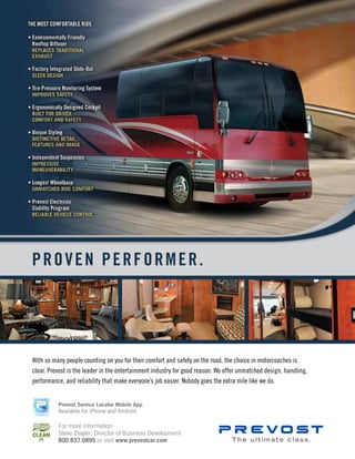 40 mobile production monthly
PROVEN PERFORMER.
With so many people counting on you for their comfort and safety on the road, the choice in motorcoaches is
clear. Prevost is the leader in the entertainment industry for good reason. We offer unmatched design, handling,
performance, and reliability that make everyone’s job easier. Nobody goes the extra mile like we do.
The ultimate class.
For more information
Steve Zeigler, Director of Business Development
800.837.0895 or visit www.prevostcar.com
Prevost Service Locator Mobile App
Available for iPhone and Android
 