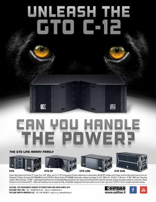 mobile production monthly 7
Super High Output from Dual 12” Lows, four x 6.5” Mids, and 2 x 3” HF Compression Drivers delivering an astounding 140 dB SPL (single unit). Power and far-field performance from our
Patented V-Power Concept (US D500,306 S) and D.P.R.W.G. Wave Guide (EP1532839). Extremely compact package: H 14.3” (363 mm) - W 44.3” (1126 mm) - D 25.8” (655 mm). Very low
weight:160lb(72.5kg). E-ZRIG-LightweightErgalAluminumExoskeletalRiggingSystemfirstusedonthefullsizedGTO:addsthestrengthofsteel,butkeepsweighttoaminimum.Same
foot print as the full sized GTO - makes all hardware and accessories fully compatible. Single point fly frame with one Ton motor rigs up to 12 GTO C-12’s for weight restricted venues.
GTO GTO DF GTO LOW GTO SUB
OUTLINE. THE PASSIONATE PURSUIT OF PERFECTING PRO AUDIO SINCE 1973
OUTLINE ITALY SRL - Tel.: +39 030 35.81.341 - mail to: info@outline.it
OUTLINE NORTH AMERICA LLC - Tel.: 516 249 0013 - mail to: na_sales@outline.it
THE GTO LINE ARRAY FAMILY
www.outline.it
 