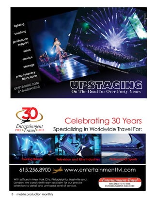 8 mobile production monthly
lighting
trucking
production
support
sales
service
storage
prop/scenery
fabrication
UPSTAGING.COM
815•899•9888
©2014ToddKaplan
KATY PERRY / PRISMATIC WORLD TOUR • PRODUCTION DESIGN - BAZ HALPIN
On The Road for Over Forty Years
Celebrating 30 Years
Specializing In Worldwide Travel For:
03
# #
Entertainment
Travel1985 2015
Touring Bands Television and Film Industries Professional Sports
With offices in New York City, Philadelphia, Nashville and
London, we consistently earn acclaim for our precise
attention to detail and unrivaled level of service.
615.256.8900 www.entertainmenttvl.com
 