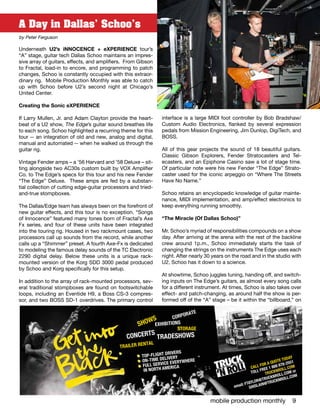 mobile production monthly 9
A Day in Dallas’ Schoo’s
by Peter Ferguson
Underneath U2’s iNNOCENCE + eXPERIENCE tour’s
“A” stage, guitar tech Dallas Schoo maintains an impres-
sive array of guitars, effects, and amplifiers. From Gibson
to Fractal, load-in to encore, and programming to patch
changes, Schoo is constantly occupied with this extraor-
dinary rig. Mobile Production Monthly was able to catch
up with Schoo before U2’s second night at Chicago’s
United Center.
Creating the Sonic eXPERIENCE
If Larry Mullen, Jr. and Adam Clayton provide the heart-
beat of a U2 show, The Edge’s guitar sound breathes life
to each song. Schoo highlighted a recurring theme for this
tour -- an integration of old and new, analog and digital,
manual and automated -- when he walked us through the
guitar rig.
Vintage Fender amps – a ’56 Harvard and ’58 Deluxe – sit-
ting alongside two AC30s custom built by VOX Amplifier
Co. to The Edge’s specs for this tour and his new Fender
“The Edge” Deluxe.  These amps are fed by a substan-
tial collection of cutting edge-guitar processors and tried-
and-true stompboxes.
The Dallas/Edge team has always been on the forefront of
new guitar effects, and this tour is no exception. “Songs
of Innocence” featured many tones born of Fractal’s Axe
Fx series, and four of these units have been integrated
into the touring rig. Housed in two rackmount cases, two
processors call up sounds from the record, while another
calls up a “Shimmer” preset. A fourth Axe-Fx is dedicated
to modeling the famous delay sounds of the TC Electronic
2290 digital delay. Below these units is a unique rack-
mounted version of the Korg SDD 3000 pedal produced
by Schoo and Korg specifically for this setup.
In addition to the array of rack-mounted processors, sev-
eral traditional stompboxes are found on footswitchable
loops, including an Eventide H9, a Boss CS-3 compres-
sor, and two BOSS SD-1 overdrives. The primary control
interface is a large MIDI foot controller by Bob Bradshaw/
Custom Audio Electronics, flanked by several expression
pedals from Mission Engineering, Jim Dunlop, DigiTech, and
BOSS.
All of this gear projects the sound of 18 beautiful guitars.
Classic Gibson Explorers, Fender Stratocasters and Tel-
ecasters, and an Epiphone Casino saw a lot of stage time.
Of particular note were his new Fender “The Edge” Strato-
caster used for the iconic arpeggio on “Where The Streets
Have No Name.”
Schoo retains an encyclopedic knowledge of guitar mainte-
nance, MIDI implementation, and amp/effect electronics to
keep everything running smoothly. 	
“The Miracle (Of Dallas Schoo)”
Mr. Schoo’s myriad of responsibilities compounds on a show
day. After arriving at the arena with the rest of the backline
crew around 1p.m., Schoo immediately starts the task of
changing the strings on the instruments The Edge uses each
night. After nearly 30 years on the road and in the studio with
U2, Schoo has it down to a science.
At showtime, Schoo juggles tuning, handing off, and switch-
ing inputs on The Edge’s guitars, as almost every song calls
for a different instrument. At times, Schoo is also takes over
effect- and patch-changing, as around half the show is per-
formed off of the “A” stage – be it within the “billboard,” on
CONCERTS
SHOWS
EXHIBITIONS
TRADESHOWS
CORPORATE
TRAILER RENTAL
STORAGE
TOP-FLIGHT DRIVERS
ON-TIME DELIVERY
FULL SERVICE EVERYWHERE
IN NORTH AMERICA CALL FOR A QUOTE TODAY
TOLL FREE 1 888 878-2551
TRUCKNROLL.COM
email: FTAYLOR@TRUCKNROLL.COM or
GHISLAIN@TRUCKNROLL.COM
 