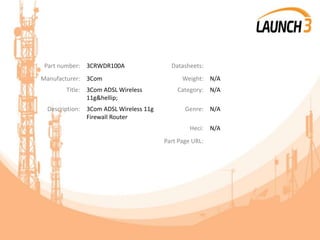 Part number: 3CRWDR100A Datasheets:
Manufacturer: 3Com Weight: N/A
Title: 3Com ADSL Wireless
11g&hellip;
Category: N/A
Description: 3Com ADSL Wireless 11g
Firewall Router
Genre: N/A
Heci: N/A
Part Page URL:
 