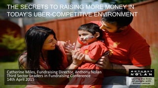 THE SECRETS TO RAISING MORE MONEY IN
TODAY’S UBER-COMPETITIVE ENVIRONMENT
Catherine Miles, Fundraising Director, Anthony Nolan
Third Sector Leaders in Fundraising Conference
14th April 2015
 