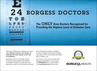 2 4 BORGESS DOCTORS
The ONLY Area Doctors Recognized for
Providing the Highest Level of Diabetes Care.
Affecting 14,000 people in Kalamazoo County
alone, diabetes increases your chances of
suffering from heart disease, stroke and
even blindness.
Fortunately, there are 24 Borgess doctors
focused on helping patients with diabetes
live healthier, longer lives. Only these area
physicians are part of an elite group recognized
by the National Committee for Quality
Assurance (NCQA) and American Diabetes
Association (ADA) for providing the highest
level of diabetes care.
So if you’re at risk or have recently been
diagnosed with diabetes, see an expert.
Call 800.828.8135 for a referral today or
visit ncqa.borgess.com to learn more.
 
