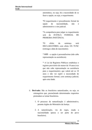 Direito Internacional
OAB
automática, ou seja, há a necessidade de se
fazer a opção, ou seja, o requerimento.
*O requerimento é procedimento formal de
opção de nacionalidade, não é
administrativo e sim judicial.
*A competência para julgar os requerimento
será da JUSTIÇA FEDERAL DE
PRIMEIRA INSTÂNCIA.
*O efeito da sentença será
DECLARATÓRIO, com efeito EX TUNC
(retroage a data do nascimento).
* STF – a opção é personalíssima (não cabe
representação ou assistência).
* A Lei de Registros Públicos estabelece o
registro provisório do menor de 18 anos (vez
que não cabe representação ou assistência
para o requerimento), que valerá até os 18
anos e não vai suprir a necessidade de
requerimento formal, com sentença judicial,
após esta idade.
ii. Derivado: São os brasileiros naturalizados, ou seja, os
estrangeiros que, preenchendo determinados requisitos
pretendam se tornar brasileiros.
1. O processo de naturalização é administrativo,
perante órgãos do Ministério da Justiça.
2. A naturalização, via de regra, muda a
nacionalidade (passa a ser parte do povo
brasileiro).
Mônica Berrondo
10
 