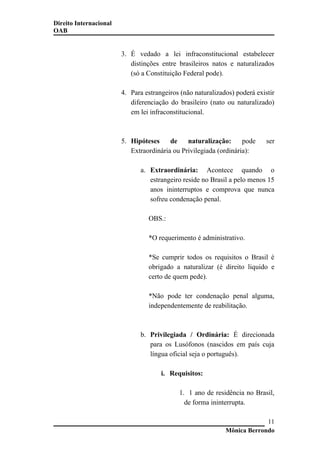 Direito Internacional
OAB
3. É vedado a lei infraconstitucional estabelecer
distinções entre brasileiros natos e naturalizados
(só a Constituição Federal pode).
4. Para estrangeiros (não naturalizados) poderá existir
diferenciação do brasileiro (nato ou naturalizado)
em lei infraconstitucional.
5. Hipóteses de naturalização: pode ser
Extraordinária ou Privilegiada (ordinária):
a. Extraordinária: Acontece quando o
estrangeiro reside no Brasil a pelo menos 15
anos ininterruptos e comprova que nunca
sofreu condenação penal.
OBS.:
*O requerimento é administrativo.
*Se cumprir todos os requisitos o Brasil é
obrigado a naturalizar (é direito liquido e
certo de quem pede).
*Não pode ter condenação penal alguma,
independentemente de reabilitação.
b. Privilegiada / Ordinária: É direcionada
para os Lusófonos (nascidos em país cuja
língua oficial seja o português).
i. Requisitos:
1. 1 ano de residência no Brasil,
de forma ininterrupta.
Mônica Berrondo
11
 