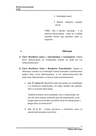 Direito Internacional
OAB
2. Idoneidade moral.
3. Demais requisitos exigidos
em lei.
*OBS.: Não é decisão vinculada – é de
natureza discricionária – pode ter o pedido
rejeitado mesmo que presentes todos os
requisitos.
a. Diferenças
1) Entre Brasileiros (natos e naturalizados) e Estrangeiros: Podem
haver diferenciações na Constituição Federal ou ainda em Lei
infraconstitucional.
2) Entre Brasileiros Natos e Brasileiros Naturalizados: Apenas as
diferenças contidas na Constituição Federal (Emendas Constitucionais
podem trazer novas diferenciações). A Lei infraconstitucional não
pode trazer diferenciações; se houver serão inconstitucionais.
a. Art. 5°, inciso LI: Brasileiros natos não podem ser extraditados
e os brasileiros naturalizados, em regra, também não poderão,
salvo as exceções deste artigo.
“nenhum brasileiro será extraditado, salvo o naturalizado, em
caso de crime comum, praticado antes da naturalização, ou de
comprovado envolvimento em tráfico ilícito de entorpecentes e
drogas afins, na forma da lei”
b. Art. 12 § 3°: Cargos privativos a brasileiros natos (o
naturalizado não pode exercê-los):
Mônica Berrondo
12
 