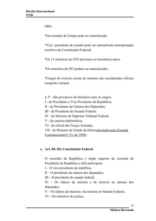 Direito Internacional
OAB
OBS.:
*Governador de Estado pode ser naturalizado.
*Vice presidente do senado pode ser naturalizado (interpretação
restritiva da Constituição Federal).
*Os 11 ministros do STF precisam ser brasileiros natos.
*Os ministros do STJ podem ser naturalizados.
*Cargos do exercito acima de tenentes são considerados oficiais
(sargento é praça).
§ 3º - São privativos de brasileiro nato os cargos:
I - de Presidente e Vice-Presidente da República;
II - de Presidente da Câmara dos Deputados;
III - de Presidente do Senado Federal;
IV - de Ministro do Supremo Tribunal Federal;
V - da carreira diplomática;
VI - de oficial das Forças Armadas.
VII - de Ministro de Estado da Defesa(Incluído pela Emenda
Constitucional nº 23, de 1999)
c. Art. 89, III, Constituição Federal
O conselho da República é órgão superior de consulta do
Presidente da República e dele participam:
I – O vice presidente da república;
II – O presidente da câmara dos deputados;
III – O presidente do senado federal;
IV – Os lideres da maioria e da minoria na câmara dos
deputados;
V – Os lideres da maioria e da minoria no Senado Federal;
VI – Os ministros de justiça;
Mônica Berrondo
13
 
