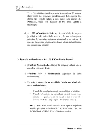 Direito Internacional
OAB
VII – Seis cidadãos brasileiros natos, com mais de 35 anos de
idade, sendo dois nomeados pelo Presidente da República, dois
eleitos pelo Senado Federal e dois eleitos pela Câmara dos
Deputados, todos com mandato de três anos, vedada a
recondução.
d. Art. 222 - Constituição Federal: “A propriedade de empresa
jornalística e de radiodifusão sonora e de sons e imagens é
privativa de brasileiros natos ou naturalizados há mais de 10
anos, ou de pessoas jurídicas constituídas sob as eis brasileiras e
que tenham sede no país”.
 Perda da Nacionalidade – Art. 12 § 4° Constituição Federal.
o Brasileiro Naturalizado: Através de sentença judicial que o
considere nocivo ao Brasil.
o Brasileiro nato e naturalizado: Aquisição de outra
nacionalidade.
o Exceções à perda da nacionalidade (ainda que adquiridas
novas nacionalidade:
 Quando há reconhecimento de nacionalidade originária.
 Quando o brasileiro se naturalizar em outro país como
condição de permanência ou exercício dos seus direitos
civis (a condição – imposição – deve vir do Estado).
OBS.: Só se perde a nacionalidade nesta hipótese depois do
devido processo administrativo, se encerrando com um
DECRETO PRESIDENCIAL. Não é automática.
Mônica Berrondo
14
 