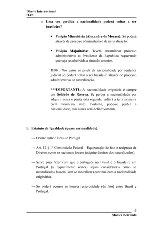 Direito Internacional
OAB
o Uma vez perdida a nacionalidade poderá voltar a ser
brasileiro?
 Posição Minoritária (Alexandre de Moraes): Só poderá
através de processo administrativo de naturalização.
 Posição Majoritária: Deverá encaminhar processo
administrativo ao Presidente da República requerendo
que seja restabelecida a situação anterior.
OBS.: Nos casos de perda da nacionalidade por sentença
judicial só poderá voltar a ser brasileiro através de processo
administrativo de naturalização.
***IMPORTANTE: A nacionalidade originária é sempre
um Soldado de Reserva. Se perder a nacionalidade por
adquirir outra e perder esta segunda, voltará a ter a primeira
(será brasileiro nato). Portanto, pode-se perder a
nacionalidade, mas nunca será definitivamente.
b. Estatuto da Igualdade (quase nacionalidade):
→ Ocorre entre o Brasil e Portugal.
→ Art. 12 § 1° Constituição Federal – Equiparação de fato e recíproca de
Direitos como se nacionais fossem (adquire direitos dos naturalizados).
→ Serve para fazer com que o português no Brasil e o brasileiro em
Portugal (a requerimento destes) sejam considerados como se
naturalizados fossem, sem se naturalizar (continua com a nacionalidade
originária).
→ Só poderá ocorrer se houver reciprocidade (de fato) entre Brasil e
Portugal.
Mônica Berrondo
15
 