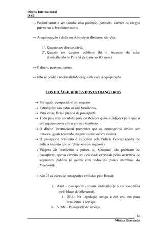 Direito Internacional
OAB
→ Poderá votar e ser votado, não podendo, contudo, exercer os cargos
privativos à brasileiros natos.
→ A equiparação é dada em dois níveis distintos, são eles:
1°. Quanto aos direitos civis;
2°. Quanto aos direitos políticos (há o requisito de estar
domiciliando no País há pelo menos 03 anos).
→ É direito personalíssimo.
→ Não se perde a nacionalidade originária com a equiparação.
CONDIÇÃO JURÍDICA DOS ESTRANGEIROS
→ Português equiparado é estrangeiro.
→ Estrangeiro são todos os não brasileiros.
→ Para vir ao Brasil precisa de passaporte.
→ Todo país tem liberdade para estabelecer quais condições para que o
estrangeiro possa entrar em seu território.
→ O direito internacional preconiza que os estrangeiros devem ser
tratados iguais (contudo, na prática não ocorre assim).
→ O passaporte brasileiro é expedido pela Polícia Federal (poder de
polícia naquilo que se refere aos estrangeiros).
→ Viagens de brasileiros a países do Mercosul não precisam de
passaporte, apenas carteira de identidade expedida pelas secretaria de
segurança pública (é assim com todos os países membros do
Mercosul).
→ São 07 as cores de passaportes emitidos pelo Brasil:
i. Azul – passaporte comum, ordinário (é a cor escolhida
pelo bloco do Mercosul).
1. OBS.: Na legislação antiga a cor azul era para
brasileiros à serviço.
ii. Verde – Passaporte de serviço.
Mônica Berrondo
16
 