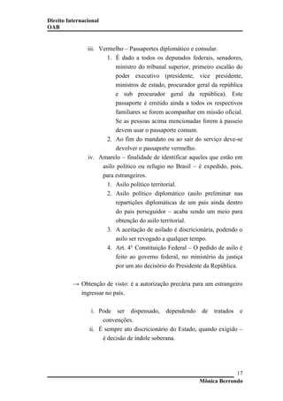 Direito Internacional
OAB
iii. Vermelho – Passaportes diplomático e consular.
1. É dado a todos os deputados federais, senadores,
ministro do tribunal superior, primeiro escalão do
poder executivo (presidente, vice presidente,
ministros de estado, procurador geral da república
e sub procurador geral da república). Este
passaporte é emitido ainda a todos os respectivos
familiares se forem acompanhar em missão oficial.
Se as pessoas acima mencionadas forem à passeio
devem usar o passaporte comum.
2. Ao fim do mandato ou ao sair do serviço deve-se
devolver o passaporte vermelho.
iv. Amarelo – finalidade de identificar aqueles que estão em
asilo político ou refugio no Brasil – é expedido, pois,
para estrangeiros.
1. Asilo político territorial.
2. Asilo político diplomático (asilo preliminar nas
repartições diplomáticas de um país ainda dentro
do país perseguidor – acaba sendo um meio para
obtenção do asilo territorial.
3. A aceitação de asilado é discricionária, podendo o
asilo ser revogado a qualquer tempo.
4. Art. 4° Constituição Federal – O pedido de asilo é
feito ao governo federal, no ministério da justiça
por um ato decisório do Presidente da República.
→ Obtenção de visto: é a autorização precária para um estrangeiro
ingressar no país.
i. Pode ser dispensado, dependendo de tratados e
convenções.
ii. É sempre ato discricionário do Estado, quando exigido –
é decisão de índole soberana.
Mônica Berrondo
17
 