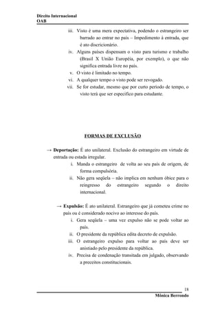 Direito Internacional
OAB
iii. Visto é uma mera expectativa, podendo o estrangeiro ser
barrado ao entrar no país – Impedimento à entrada, que
é ato discricionário.
iv. Alguns países dispensam o visto para turismo e trabalho
(Brasil X União Européia, por exemplo), o que não
significa entrada livre no país.
v. O visto é limitado no tempo.
vi. A qualquer tempo o visto pode ser revogado.
vii. Se for estudar, mesmo que por curto período de tempo, o
visto terá que ser especifico para estudante.
FORMAS DE EXCLUSÃO
→ Deportação: É ato unilateral. Exclusão do estrangeiro em virtude de
entrada ou estada irregular.
i. Manda o estrangeiro de volta ao seu país de origem, de
forma compulsória.
ii. Não gera seqüela – não implica em nenhum óbice para o
reingresso do estrangeiro segundo o direito
internacional.
→ Expulsão: É ato unilateral. Estrangeiro que já cometeu crime no
país ou é considerado nocivo ao interesse do país.
i. Gera seqüela – uma vez expulso não se pode voltar ao
país.
ii. O presidente da república edita decreto de expulsão.
iii. O estrangeiro expulso para voltar ao país deve ser
anistiado pelo presidente da república.
iv. Precisa de condenação transitada em julgado, observando
a preceitos constitucionais.
Mônica Berrondo
18
 