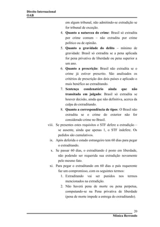 Direito Internacional
OAB
em algum tribunal, não admitindo-se extradição se
for tribunal de exceção.
4. Quanto a natureza do crime: Brasil só extradita
por crime comum – não extradita por crime
político ou de opinião.
5. Quanto a gravidade do delito – mínimo de
gravidade: Brasil só extradita se a pena aplicada
for pena privativa de liberdade ou pena superior a
um ano.
6. Quanto a prescrição: Brasil não extradita se o
crime já estiver prescrito. São analisados os
critérios de prescrição dos dois países e aplicado o
mais benéfico ao extraditando.
7. Sentença condenatório ainda que não
transitada em julgado: Brasil só extradita se
houver decisão, ainda que não definitiva, acerca da
culpa do extraditando.
8. Quanto a correspondência de tipos: O Brasil não
extradita se o crime do exterior não for
considerado crime no Brasil.
viii. Se presentes estes requisitos o STF defere a extradição –
se ausente, ainda que apenas 1, o STF indefere. Os
pedidos são cumulativos.
ix. Após deferida o estado estrangeiro tem 60 dias para pegar
o extraditando.
x. Se passar 60 dias, o extraditando é posto em liberdade,
não podendo ser requerida sua extradição novamente
pelo mesmo fato.
xi. Para pegar o extraditando em 60 dias o país requerente
faz um compromisso, com os seguintes termos:
1. Extraditando vai ser punidos nos termos
mencionados na extradição.
2. Não haverá pena de morte ou pena perpetua,
computando-se na Pena privativa de liberdade
(pena de morte impede a entrega do extraditando).
Mônica Berrondo
20
 