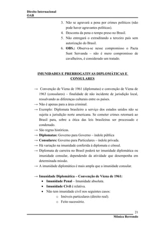 Direito Internacional
OAB
3. Não se agravará a pena por crimes políticos (não
pode haver agravantes políticas).
4. Desconta da pena o tempo preso no Brasil.
5. Não entregará o extraditando a terceiro país sem
autorização do Brasil.
6. OBS.: Observa-se nesse compromisso o Pacta
Sunt Servanda – não é mero compromisso de
cavalheiros, é considerado um tratado.
IMUNIDADES E PRERROGATIVAS DIPLOMÁTICAS E
CONSULARES
→ Convenção de Viena de 1961 (diplomatas) e convenção de Viena de
1963 (consulares) – finalidade de não incidente de jurisdição local,
ressalvando as diferenças culturais entre os países.
→ Não é apenas para a área criminal.
→ Exemplo: Diplomata brasileiro a serviço dos estados unidos não se
sujeita a jurisdição norte americana. Se cometer crimes retornará ao
Brasil para, sobre a ótica das leis brasileiras ser processado e
condenado.
→ São regras históricas.
→ Diplomatas: Governo para Governo – índole pública
→ Consulares: Governo para Particulares – índole privada.
→ Há variação na imunidade conferida à diplomata e cônsul.
→ Diplomata de carreira no Brasil poderá ter imunidade diplomática ou
imunidade consular, dependendo da atividade que desempenha em
determinada missão.
→ A imunidade diplomática é mais ampla que a imunidade consular.
→ Imunidade Diplomática – Convenção de Viena de 1961:
• Imunidade Penal – Imunidade absoluta.
• Imunidade Civil é relativa.
• Não tem imunidade civil nos seguintes casos:
o Imóveis particulares (direito real).
o Feito sucessório.
Mônica Berrondo
21
 