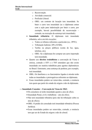 Direito Internacional
OAB
o Reconvenção.
o Atividade comercial.
o Profissão Liberal.
o OBS.: em contrato de locação tem imunidade. Se
bater o carro tem imunidade (se o diplomata entrar
com a ação para indenização por bater o carro, por
exemplo, haverá possibilidade de reconvenção –
contudo, na execução da sentença terá imunidade).
• Imunidade tributária: O diplomata terá imunidade
tributária, salvo em três exceções:
o Todos os tributos referentes a particular (ex.: IPTU).
o Tributação Indireta ( IPI e ICMS).
o Tarifas ou preços públicos (conta de luz, água,
telefone, etc);
o OBS.: Se o diplomata for comprar um carro importado
terá imunidade.
• Quanto aos direitos trabalhistas a convenção de Viena é
omissa, contudo o STF e o TST entendem que não existe
imunidade em matéria trabalhista para agentes diplomáticos
no Brasil. Entretanto, uma sentença de penhora, por exemplo,
terá imunidade.
• OBS.: Os familiares e os funcionários ligados à missão terão
todas as imunidades e prerrogativas referentes ao diplomata.
• Essas imunidades podem ser removidas, contudo, a renúncia
tem quem que partir do estado de origem e não do diplomata.
→ Imunidade Consular – Convenção de Viena de 1963:
• Os consulares só terão imunidade quanto a atos de ofício.
• Imunidade Penal, civil e trabalhista – atos de ofício.
• Não terá imunidade tributária (pois não há tributação sobre os
atos de ofício).
• OBS.: O prédio do consulado terá imunidade tributária (Pessoa
Jurídica).
• Essas imunidades podem ser removidas, contudo, a renúncia
tem que ser do Estado de origem e não do cônsul.
Mônica Berrondo
22
 