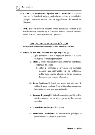 Direito Internacional
OAB
→ Renúncia as imunidades diplomáticas e consulares: A renúncia
deve ser do Estado de origem, podendo ser retirada a imunidade a
qualquer momento mesmo sem o requerimento do cônsul ou
diplomata.
→ OBS.: Pode instaurar-se inquérito contra diplomatas e cônsul (é ato
administrativo), contudo, se o Ministério Público oferecer denúncia
caberá Habeas Corpus para trancar o processo.
DOMÍNIO INTERNACIONAL PÚBLICO
Ramo do direito internacional que estuda as coisas comuns.
→ Direito do mar (convenção de montego bay – 1982):
i. Águas interiores – rios e lagos no interior – o Estado
exerce sua soberania plenamente.
ii. Mar: 12 milhas náuticas (medidos a partir da maré baixa)
- soberania do Estado.
1. OBS.: é autorizada a navegação em passagem
inocente sem autorização. Se for embarcação
militar deve ostentar a bandeira. Se for submarino
deve emergir e ostentar a bandeira.
iii. Zona Contígua: O Estado que quiser terá até mais 12
milhar de zona contígua. É ato unilateral do estado, não
havendo soberania, apenas fiscalização.
iv. Zona de Exploração: 200 milhas náuticas ou 188 milhar
náuticas do mar territorial – exploração dos recursos
marinhos.
v. Águas Internacionais: coisa comum.
vi. Plataforma continental: É característica geológica e
pode ultrapassar a zona de exploração.
Mônica Berrondo
23
 