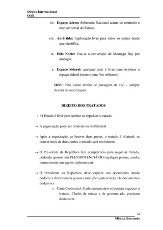 Direito Internacional
OAB
vii. Espaço Aéreo: Soberania Nacional acima do território e
mar territorial do Estado.
viii. Antártida: Exploração livre para todos os países desde
que cientifica.
ix. Pólo Norte: Usa-se a convenção de Montego Bay por
analogia.
x. Espaço Sideral: qualquer país é livre para explorar o
espaço sideral (menos para fins militares).
OBS.: Não existe direito de passagem de vôo – sempre
deverá ter autorização.
DIREITO DOS TRATADOS
→ O Estado é livre para aceitar ou repudiar o tratado.
→ A negociação pode ser bilateral ou multilateral.
→ Após a negociação, se houver duas partes, o tratado é bilateral, se
houver mais de duas partes o tratado será multilateral.
→ O Presidente da República tem competência para negociar tratado,
podendo apontar um PLENIPOTENCIÁRIO (qualquer pessoa, sendo,
normalmente um agente diplomático).
→ O Presidente da República deve expedir um documento dando
poderes a determinada pessoa como plenipotenciário. Os documentos
podem ser:
i. Carta Credencial: O plenipotenciário só poderá negociar o
tratado. Chefes de estado e de governo não precisam
desta carta.
Mônica Berrondo
24
 