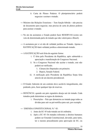 Direito Internacional
OAB
ii. Carta de Plenos Poderes: O plenipotenciário poderá
negociar e assinar o tratado.
→ Ministro das Relações Exteriores – Tem função híbrida – não precisa
de documento para negociar, mas precisa de carta de plenos poderes
para assinar o tratado.
→ No ato da assinatura o Estado poderá fazer RESERVAS (como um
veto de determinada parte do tratado que não valerá para o Brasil).
→ A assinatura por si só não dá validade jurídica ao Tratado. Apenas a
RATIFICAÇÃO dará validade jurídica a determinado tratado.
→ A RATIFICAÇÃO será feita da seguinte forma:
i. É feita pelo Presidente da República, após submetida a
apreciação e manifestação do Congresso Nacional.
ii. Se o Congresso Nacional não aceitar o tratado, este não
poderá ser ratificado.
1. Câmara dos Deputados em primeiro.
2. Depois, Senado Federal.
iii. A ratificação pelo Presidente da República Serpa feita
através de um decreto presidencial.
→ O Estado Aderente de um contrato deve aceitá-lo integralmente, não
podendo, pois, fazer qualquer tipo de reservas.
→ DENÚNCIA: quando um país signatário deseja sair do tratado. Cada
tratados pode determinar as regras de denúncia.
i. Prescrições – País que denunciou ao tratado paga todas as
dividas para sair ou pré-notifica para sair, por exemplo.
→ EMENDA CONSTITUCIONAL N.° 45:
i. Antes da EC 45 todo tratado era lei ordinária.
ii. Após a EC 45: Os tratados referentes a direitos humanos
podem ser Emenda Constitucional, devendo, para tanto,
ter o mesmo procedimento para aprovação de EC, ou
Mônica Berrondo
25
 