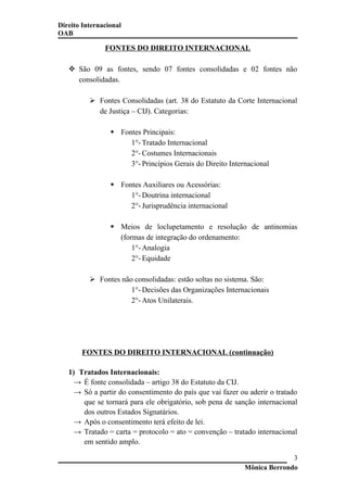 Direito Internacional
OAB
FONTES DO DIREITO INTERNACIONAL
 São 09 as fontes, sendo 07 fontes consolidadas e 02 fontes não
consolidadas.
 Fontes Consolidadas (art. 38 do Estatuto da Corte Internacional
de Justiça – CIJ). Categorias:
 Fontes Principais:
1°- Tratado Internacional
2°- Costumes Internacionais
3°- Princípios Gerais do Direito Internacional
 Fontes Auxiliares ou Acessórias:
1°- Doutrina internacional
2°- Jurisprudência internacional
 Meios de loclupetamento e resolução de antinomias
(formas de integração do ordenamento:
1°- Analogia
2°- Equidade
 Fontes não consolidadas: estão soltas no sistema. São:
1°- Decisões das Organizações Internacionais
2°- Atos Unilaterais.
FONTES DO DIREITO INTERNACIONAL (continuação)
1) Tratados Internacionais:
→ É fonte consolidada – artigo 38 do Estatuto da CIJ.
→ Só a partir do consentimento do país que vai fazer ou aderir o tratado
que se tornará para ele obrigatório, sob pena de sanção internacional
dos outros Estados Signatários.
→ Após o consentimento terá efeito de lei.
→ Tratado = carta = protocolo = ato = convenção – tratado internacional
em sentido amplo.
Mônica Berrondo
3
 
