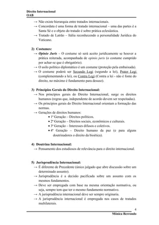 Direito Internacional
OAB
→ Não existe hierarquia entre tratados internacionais.
→ Concordata é uma forma de tratado internacional – uma das partes é a
Santa Sé e o objeto do tratado é sobre prática eclesiástica.
→ Tratado de Latrão – Itália reconhecendo a personalidade Jurídica do
Vaticano.
2) Costumes:
→ Opinio Juris – O costume só será aceito juridicamente se houver a
prática reiterada, acompanhada de opinio juris (o costume cumprido
por achar-se que é obrigatório).
→ O asilo político diplomático é um costume (proteção pela embaixada).
→ O costume poderá ser Secundo Legi (segundo a lei), Prater Legi
(complementando a lei), ou Contra Legi (Contra a lei - não é fonte do
direito, no máximo é fundamento para desuso).
3) Princípios Gerais do Direito Internacional:
→ Nos princípios gerais do Direito Internacional, surge os direitos
humanos (regras que, independente de acordo devem ser respeitadas).
→ Os princípios gerais do Direito Internacional orientam a formação das
normas.
→ Gerações de direitos humanos:
• 1ª Geração – Direitos políticos.
• 2ª Geração – Direitos sociais, econômicos e culturais.
• 3ª Geração – Interesses difusos e coletivos.
• 4ª Geração – Direito humano da paz (e para alguns
doutrinadores o direito da bioética).
4) Doutrina Internacional:
→ Pensamento dos estudiosos de relevância para o direito internacional.
5) Jurisprudência Internacional:
→ É diferente de Precedente (único julgado que abre discussão sobre um
determinado assunto).
→ Jurisprudência é a decisão pacificada sobre um assunto com os
mesmos fundamentos.
→ Deve ser empregada com base na mesma orientação normativa, ou
seja, sempre tem que ter o mesmo fundamento normativo.
→ A jurisprudência internacional deve ser sempre originaria.
→ A jurisprudência internacional é empregada nos casos de tratados
multilaterais.
Mônica Berrondo
4
 