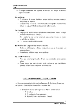 Direito Internacional
OAB
→ É sempre endógena aos sujeitos do tratado. Só atinge ao tratado
especificamente.
6) Analogia:
→ É utilização de norma incidente a caso análogo ao caso concreto
desprovido de normas.
→ Só é aplicável se houver a anuência de todas as partes envolvidas no
litígio, ou seja, a CIJ não poderá aplicá-la livremente.
7) Equidade:
→ Emprego do melhor sendo quando não há nenhuma norma análoga
para aplicar-se ao caso concreto.
→ Só é aplicável se houver anuência das partes (todas as partes
envolvidas no litígio).
→ CIJ não pode aplicá-la livremente.
8) Decisões das Organizações Internacionais:
→ Todas as deliberações políticas ou jurídicas que se direcionem aos
seus membros.
→ Traz direitos subjetivos aos seus membros.
9) Atos Unilaterais:
→ Atos que uma vez praticados devem ser assimilados pelos demais
países.
→ É uma norma que o seu detentor pode realizar ou não (faculdade),
gerando direito subjetivo para o seu instituidor.
SUJEITOS DO DIREITO INTERNACIONAL
→ São os entes de direito internacional capazes de direitos e obrigações.
→ Pode ser classificado em duas fases, quais sejam:
1. Corrente Clássica: São sujeitos do Direito Internacional:
 Estados;
 Organizações Internacionais;
 Santa Sé (que é equiparada a Estado).
Mônica Berrondo
5
 