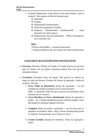 Direito Internacional
OAB
2. Corrente Progressista “todo direito existe pelo homem e para o
homem”: São sujeitos do Direito Internacional:
 Individuo;
 Estados;
 Organizações Internacionais;
 Santa Sé (equiparada a Estado);
 Empresas Transnacionais (multinacionais – estão
presentes em vários países).
 Organizações não governamentais – ONGs (Greenpeace,
cruz vermelha, etc).
OBS.:
*Outras coletividades = corrente progressista.
* Empresas públicas não são sujeitos de direito internacional.
O ESTADO E SEUS ELEMENTOS CONSTITUTIVOS
⇒ Governo: Elemento Político do Estado. O Estado precisa de governo
para ser criada, mas em alguns momentos poderá ficar sem governo
(anarquia interna).
⇒ Território: Elementos físico do Estado. Não precisa ser estático ao
longo de toda sua historia. Existem 06 formas de aquisição / perda do
território. São elas:
1. Terra Nulio ou Descoberta (forma de aquisição) – só tem
validade em relação ao planeta (só na crosta terrestre).
OBS.: A Antártida- Pólo Sul não é possível de descoberta, pelo
princípio da res comunis.
2. Terra Derelicta ou Terra Abandonada (forma de aquisição e
perda) – Se o Estado abandonar parcela territorial própria, outro
país poderá se apropriar daquele território.
3. Conquita (forma de perda e aquisição) – uso da força para se
apropriar de território alheio. Hoje o direito internacional proíbe
a conquista. Está proscrita, com “efeitos ex nunc”.
4. Cessão Gratuita (doação de território): forma de aquisição e
perda.
Mônica Berrondo
6
 