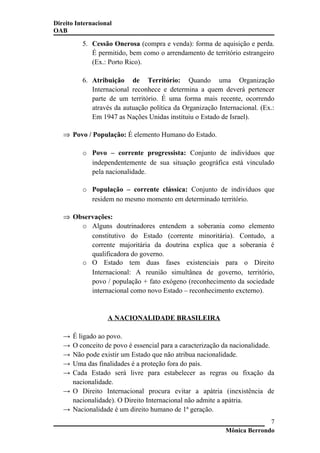 Direito Internacional
OAB
5. Cessão Onerosa (compra e venda): forma de aquisição e perda.
É permitido, bem como o arrendamento de território estrangeiro
(Ex.: Porto Rico).
6. Atribuição de Território: Quando uma Organização
Internacional reconhece e determina a quem deverá pertencer
parte de um território. É uma forma mais recente, ocorrendo
através da autuação política da Organização Internacional. (Ex.:
Em 1947 as Nações Unidas instituiu o Estado de Israel).
⇒ Povo / População: É elemento Humano do Estado.
o Povo – corrente progressista: Conjunto de indivíduos que
independentemente de sua situação geográfica está vinculado
pela nacionalidade.
o População – corrente clássica: Conjunto de indivíduos que
residem no mesmo momento em determinado território.
⇒ Observações:
o Alguns doutrinadores entendem a soberania como elemento
constitutivo do Estado (corrente minoritária). Contudo, a
corrente majoritária da doutrina explica que a soberania é
qualificadora do governo.
o O Estado tem duas fases existenciais para o Direito
Internacional: A reunião simultânea de governo, território,
povo / população + fato exógeno (reconhecimento da sociedade
internacional como novo Estado – reconhecimento excterno).
A NACIONALIDADE BRASILEIRA
→ É ligado ao povo.
→ O conceito de povo é essencial para a caracterização da nacionalidade.
→ Não pode existir um Estado que não atribua nacionalidade.
→ Uma das finalidades é a proteção fora do país.
→ Cada Estado será livre para estabelecer as regras ou fixação da
nacionalidade.
→ O Direito Internacional procura evitar a apátria (inexistência de
nacionalidade). O Direito Internacional não admite a apátria.
→ Nacionalidade é um direito humano de 1ª geração.
Mônica Berrondo
7
 
