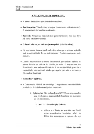 Direito Internacional
OAB
A NACIONALIDADE BRASILEIRA
→ A apátria é repudiada pelo Direito Internacional.
→ Jus Sanguinis: Vínculo com o sangue (ascendentes e descendentes).
É independente do local de nascimento.
→ Jus Solis: Vínculo de nacionalidade como território / país (não leva
em conta a hereditariedade).
→ O Brasil adota o jus solis e o jus sanguinis (critério misto).
→ Há um tratado internacional onde determina que a criança apátrida
terá a nacionalidade de sua mãe (apenas 19 países aderiram a este
tratado).
→ Como a nacionalidade é direito fundamental, para evitar a apátria, os
países deverão se utilizar do critério jus solis. O nascido em um
determinado país será considerado de lá sua nacionalidade por toda a
comunidade internacional, ainda que aquele país não a reconheça
(Segundo a Doutrina).
→ Heimatlos = apátrida.
→ A Constituição Federal, em seu artigo 12 regulamenta a nacionalidade
brasileira, a dividindo em originária e derivada.
i. Originária: São os brasileiros NATOS, ou seja, aqueles
que receberam a nacionalidade brasileira no momento
do seu nascimento.
1. Art. 12, I Constituição Federal:
a. Alínea a – Todos os nascidos no Brasil
serão considerados brasileiro, salvo os
filhos dos estrangeiros a serviço do seu
Mônica Berrondo
8
 