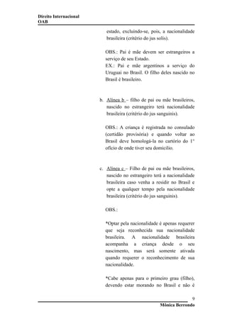 Direito Internacional
OAB
estado, excluindo-se, pois, a nacionalidade
brasileira (critério do jus solis).
OBS.: Pai é mãe devem ser estrangeiros a
serviço de seu Estado.
EX.: Pai e mãe argentinos a serviço do
Uruguai no Brasil. O filho deles nascido no
Brasil é brasileiro.
b. Alínea b – filho de pai ou mãe brasileiros,
nascido no estrangeiro terá nacionalidade
brasileira (critério do jus sanguinis).
OBS.: A criança é registrada no consulado
(certidão provisória) e quando voltar ao
Brasil deve homologá-la no cartório do 1°
ofício de onde tiver seu domicilio.
c. Alínea c – Filho de pai ou mãe brasileiros,
nascido no estrangeiro terá a nacionalidade
brasileira caso venha a residir no Brasil e
opte a qualquer tempo pela nacionalidade
brasileira (critério do jus sanguinis).
OBS.:
*Optar pela nacionalidade é apenas requerer
que seja reconhecida sua nacionalidade
brasileira. A nacionalidade brasileira
acompanha a criança desde o seu
nascimento, mas será somente ativada
quando requerer o reconhecimento de sua
nacionalidade.
*Cabe apenas para o primeiro grau (filho),
devendo estar morando no Brasil e não é
Mônica Berrondo
9
 