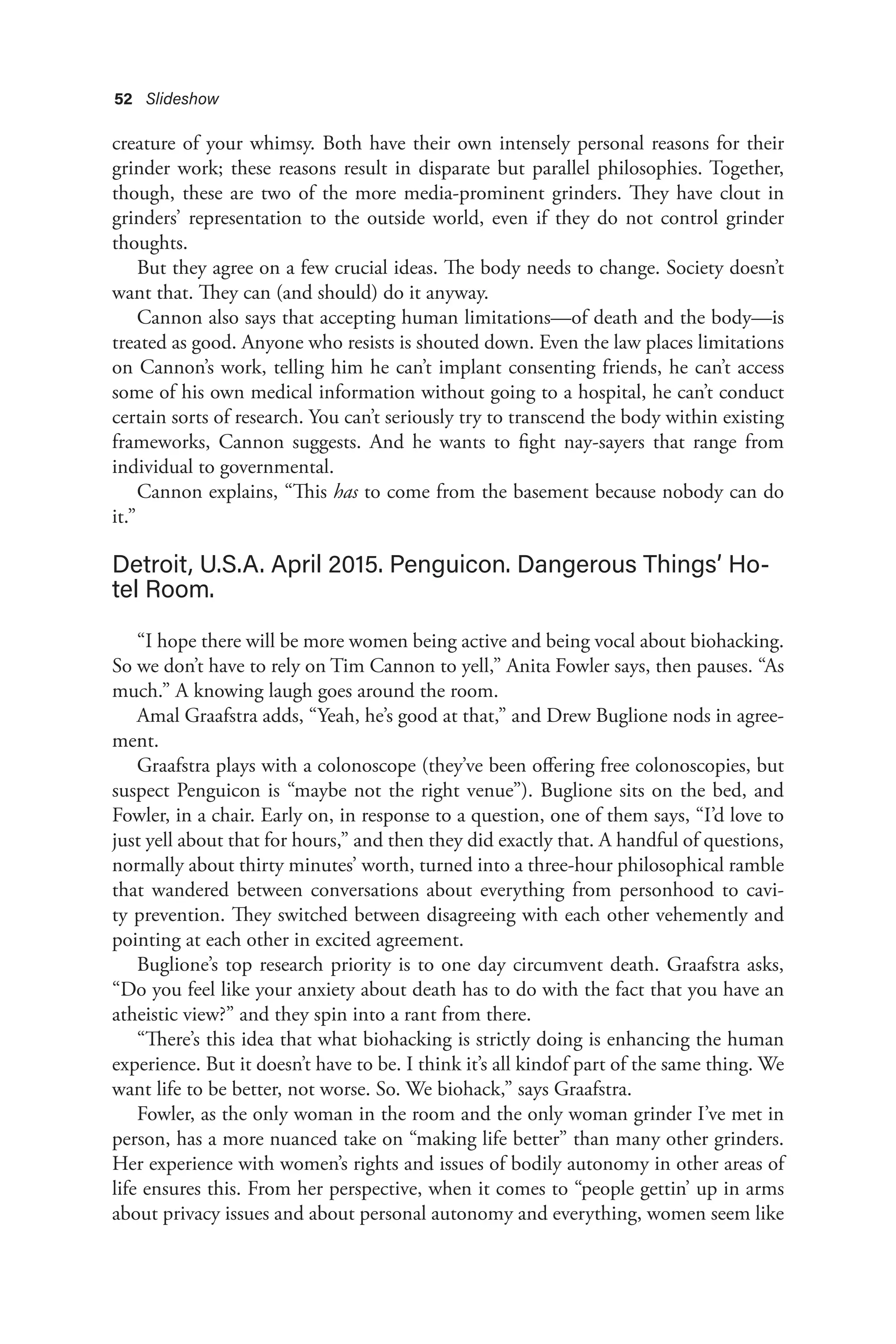 52 Slideshow
creature of your whimsy. Both have their own intensely personal reasons for their
grinder work; these reasons result in disparate but parallel philosophies. Together,
though, these are two of the more media-prominent grinders. They have clout in
grinders’ representation to the outside world, even if they do not control grinder
thoughts.
But they agree on a few crucial ideas. The body needs to change. Society doesn’t
want that. They can (and should) do it anyway.
Cannon also says that accepting human limitations—of death and the body—is
treated as good. Anyone who resists is shouted down. Even the law places limitations
on Cannon’s work, telling him he can’t implant consenting friends, he can’t access
some of his own medical information without going to a hospital, he can’t conduct
certain sorts of research. You can’t seriously try to transcend the body within existing
frameworks, Cannon suggests. And he wants to fight nay-sayers that range from
individual to governmental.
Cannon explains, “This has to come from the basement because nobody can do
it.”
Detroit, U.S.A. April 2015. Penguicon. Dangerous Things’ Ho-
tel Room.
“I hope there will be more women being active and being vocal about biohacking.
So we don’t have to rely on Tim Cannon to yell,” Anita Fowler says, then pauses. “As
much.” A knowing laugh goes around the room.
Amal Graafstra adds, “Yeah, he’s good at that,” and Drew Buglione nods in agree-
ment.
Graafstra plays with a colonoscope (they’ve been offering free colonoscopies, but
suspect Penguicon is “maybe not the right venue”). Buglione sits on the bed, and
Fowler, in a chair. Early on, in response to a question, one of them says, “I’d love to
just yell about that for hours,” and then they did exactly that. A handful of questions,
normally about thirty minutes’ worth, turned into a three-hour philosophical ramble
that wandered between conversations about everything from personhood to cavi-
ty prevention. They switched between disagreeing with each other vehemently and
pointing at each other in excited agreement.
Buglione’s top research priority is to one day circumvent death. Graafstra asks,
“Do you feel like your anxiety about death has to do with the fact that you have an
atheistic view?” and they spin into a rant from there.
“There’s this idea that what biohacking is strictly doing is enhancing the human
experience. But it doesn’t have to be. I think it’s all kindof part of the same thing. We
want life to be better, not worse. So. We biohack,” says Graafstra.
Fowler, as the only woman in the room and the only woman grinder I’ve met in
person, has a more nuanced take on “making life better” than many other grinders.
Her experience with women’s rights and issues of bodily autonomy in other areas of
life ensures this. From her perspective, when it comes to “people gettin’ up in arms
about privacy issues and about personal autonomy and everything, women seem like
 