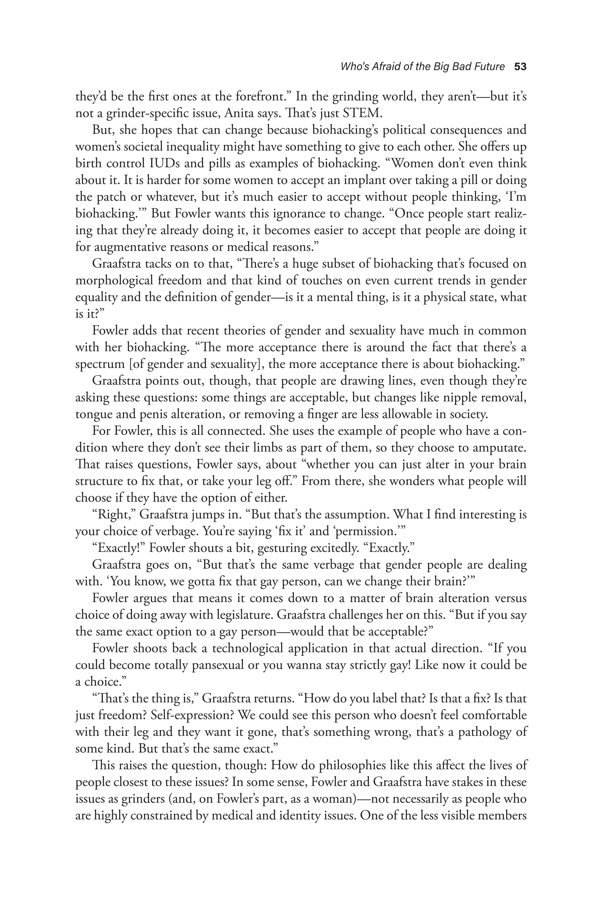 Who's Afraid of the Big Bad Future 53
they’d be the first ones at the forefront.” In the grinding world, they aren’t—but it’s
not a grinder-specific issue, Anita says. That’s just STEM.
But, she hopes that can change because biohacking’s political consequences and
women’s societal inequality might have something to give to each other. She offers up
birth control IUDs and pills as examples of biohacking. “Women don’t even think
about it. It is harder for some women to accept an implant over taking a pill or doing
the patch or whatever, but it’s much easier to accept without people thinking, ‘I’m
biohacking.’” But Fowler wants this ignorance to change. “Once people start realiz-
ing that they’re already doing it, it becomes easier to accept that people are doing it
for augmentative reasons or medical reasons.”
Graafstra tacks on to that, “There’s a huge subset of biohacking that’s focused on
morphological freedom and that kind of touches on even current trends in gender
equality and the definition of gender—is it a mental thing, is it a physical state, what
is it?”
Fowler adds that recent theories of gender and sexuality have much in common
with her biohacking. “The more acceptance there is around the fact that there’s a
spectrum [of gender and sexuality], the more acceptance there is about biohacking.”
Graafstra points out, though, that people are drawing lines, even though they’re
asking these questions: some things are acceptable, but changes like nipple removal,
tongue and penis alteration, or removing a finger are less allowable in society.
For Fowler, this is all connected. She uses the example of people who have a con-
dition where they don’t see their limbs as part of them, so they choose to amputate.
That raises questions, Fowler says, about “whether you can just alter in your brain
structure to fix that, or take your leg off.” From there, she wonders what people will
choose if they have the option of either.
“Right,” Graafstra jumps in. “But that’s the assumption. What I find interesting is
your choice of verbage. You’re saying ‘fix it’ and ‘permission.’”
“Exactly!” Fowler shouts a bit, gesturing excitedly. “Exactly.”
Graafstra goes on, “But that’s the same verbage that gender people are dealing
with. ‘You know, we gotta fix that gay person, can we change their brain?’”
Fowler argues that means it comes down to a matter of brain alteration versus
choice of doing away with legislature. Graafstra challenges her on this. “But if you say
the same exact option to a gay person—would that be acceptable?”
Fowler shoots back a technological application in that actual direction. “If you
could become totally pansexual or you wanna stay strictly gay! Like now it could be
a choice.”
“That’s the thing is,” Graafstra returns. “How do you label that? Is that a fix? Is that
just freedom? Self-expression? We could see this person who doesn’t feel comfortable
with their leg and they want it gone, that’s something wrong, that’s a pathology of
some kind. But that’s the same exact.”
This raises the question, though: How do philosophies like this affect the lives of
people closest to these issues? In some sense, Fowler and Graafstra have stakes in these
issues as grinders (and, on Fowler’s part, as a woman)—not necessarily as people who
are highly constrained by medical and identity issues. One of the less visible members
 