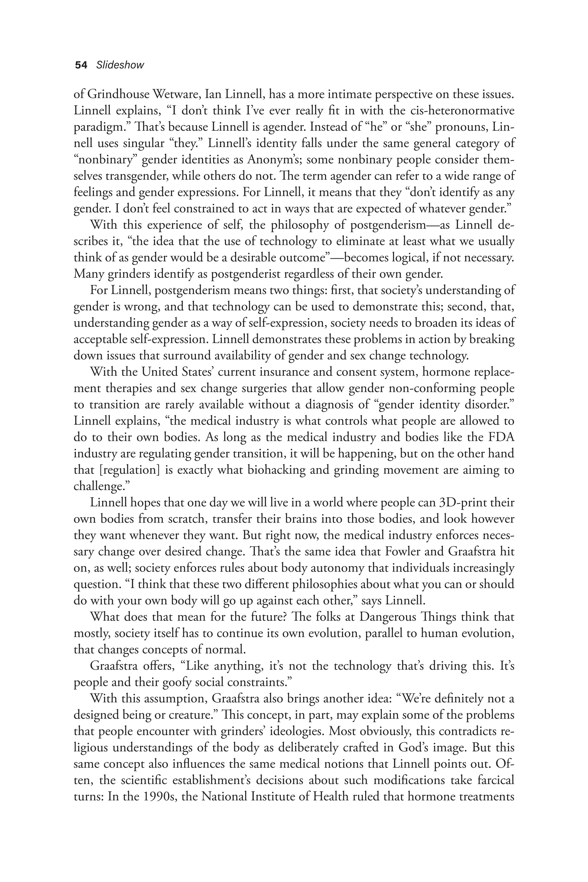 54 Slideshow
of Grindhouse Wetware, Ian Linnell, has a more intimate perspective on these issues.
Linnell explains, “I don’t think I’ve ever really fit in with the cis-heteronormative
paradigm.” That’s because Linnell is agender. Instead of “he” or “she” pronouns, Lin-
nell uses singular “they.” Linnell’s identity falls under the same general category of
“nonbinary” gender identities as Anonym’s; some nonbinary people consider them-
selves transgender, while others do not. The term agender can refer to a wide range of
feelings and gender expressions. For Linnell, it means that they “don’t identify as any
gender. I don’t feel constrained to act in ways that are expected of whatever gender.”
With this experience of self, the philosophy of postgenderism—as Linnell de-
scribes it, “the idea that the use of technology to eliminate at least what we usually
think of as gender would be a desirable outcome”—becomes logical, if not necessary.
Many grinders identify as postgenderist regardless of their own gender.
For Linnell, postgenderism means two things: first, that society’s understanding of
gender is wrong, and that technology can be used to demonstrate this; second, that,
understanding gender as a way of self-expression, society needs to broaden its ideas of
acceptable self-expression. Linnell demonstrates these problems in action by breaking
down issues that surround availability of gender and sex change technology.
With the United States’ current insurance and consent system, hormone replace-
ment therapies and sex change surgeries that allow gender non-conforming people
to transition are rarely available without a diagnosis of “gender identity disorder.”
Linnell explains, “the medical industry is what controls what people are allowed to
do to their own bodies. As long as the medical industry and bodies like the FDA
industry are regulating gender transition, it will be happening, but on the other hand
that [regulation] is exactly what biohacking and grinding movement are aiming to
challenge.”
Linnell hopes that one day we will live in a world where people can 3D-print their
own bodies from scratch, transfer their brains into those bodies, and look however
they want whenever they want. But right now, the medical industry enforces neces-
sary change over desired change. That’s the same idea that Fowler and Graafstra hit
on, as well; society enforces rules about body autonomy that individuals increasingly
question. “I think that these two different philosophies about what you can or should
do with your own body will go up against each other,” says Linnell.
What does that mean for the future? The folks at Dangerous Things think that
mostly, society itself has to continue its own evolution, parallel to human evolution,
that changes concepts of normal.
Graafstra offers, “Like anything, it’s not the technology that’s driving this. It’s
people and their goofy social constraints.”
With this assumption, Graafstra also brings another idea: “We’re definitely not a
designed being or creature.” This concept, in part, may explain some of the problems
that people encounter with grinders’ ideologies. Most obviously, this contradicts re-
ligious understandings of the body as deliberately crafted in God’s image. But this
same concept also influences the same medical notions that Linnell points out. Of-
ten, the scientific establishment’s decisions about such modifications take farcical
turns: In the 1990s, the National Institute of Health ruled that hormone treatments
 